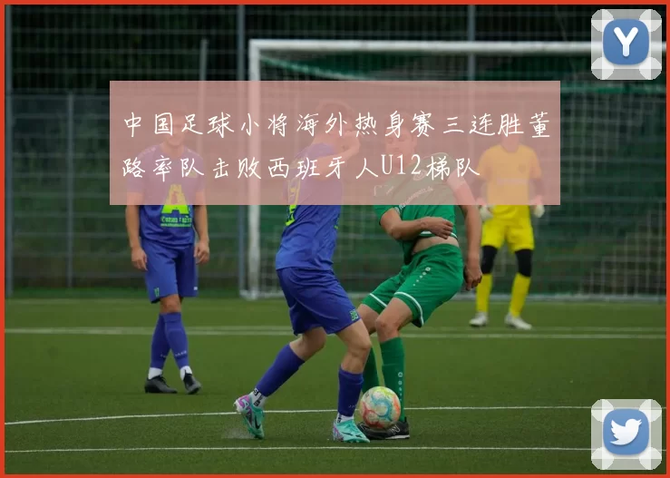 中国足球小将海外热身赛三连胜董路率队击败西班牙人U12梯队