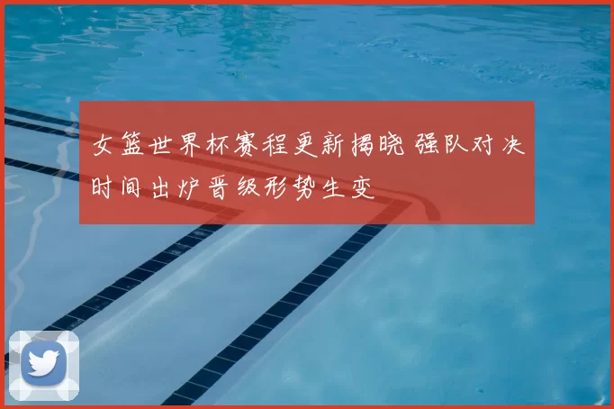 女篮世界杯赛程更新揭晓 强队对决时间出炉晋级形势生变