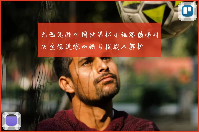 巴西完胜中国世界杯小组赛巅峰对决全场进球回顾与技战术解析