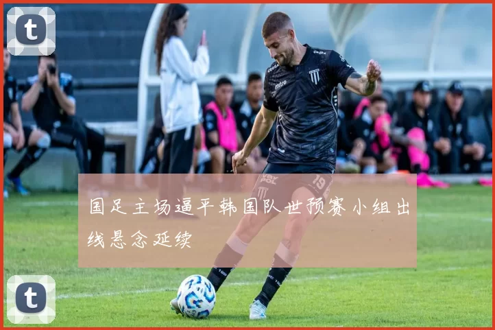 国足主场逼平韩国队世预赛小组出线悬念延续