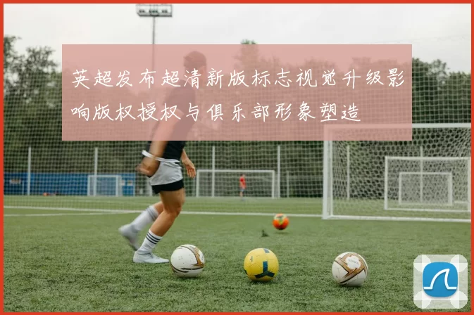 英超发布超清新版标志视觉升级影响版权授权与俱乐部形象塑造