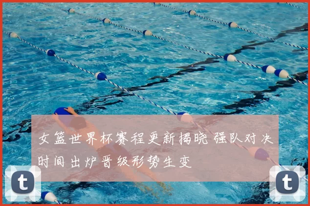 女篮世界杯赛程更新揭晓 强队对决时间出炉晋级形势生变