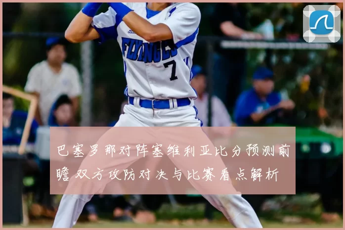 巴塞罗那对阵塞维利亚比分预测前瞻 双方攻防对决与比赛看点解析
