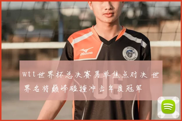 wtt世界杯总决赛男单焦点对决 世界名将巅峰碰撞冲击年度冠军