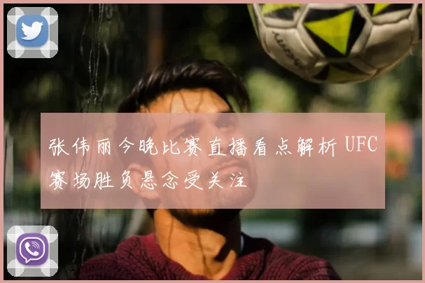 张伟丽今晚比赛直播看点解析 UFC赛场胜负悬念受关注