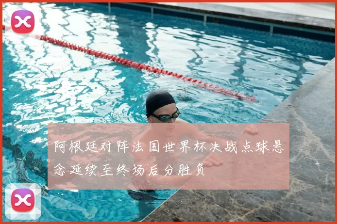 阿根廷对阵法国世界杯决战点球悬念延续至终场后分胜负