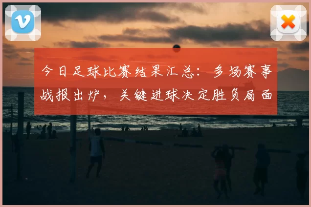 今日足球比赛结果汇总：多场赛事战报出炉，关键进球决定胜负局面