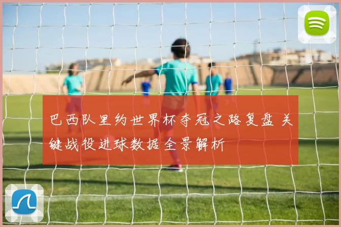 巴西队里约世界杯夺冠之路复盘 关键战役进球数据全景解析