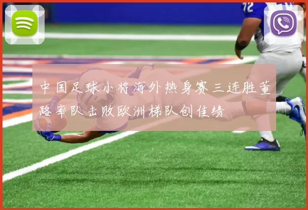 中国足球小将海外热身赛三连胜董路率队击败欧洲梯队创佳绩