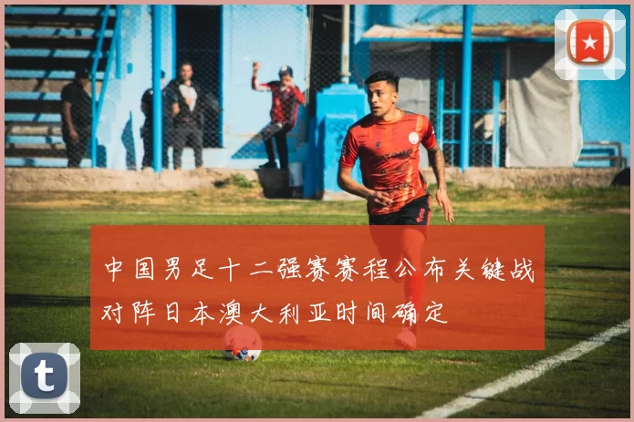 中国男足十二强赛赛程公布关键战对阵日本澳大利亚时间确定