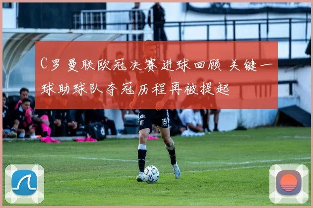 C罗曼联欧冠决赛进球回顾 关键一球助球队夺冠历程再被提起