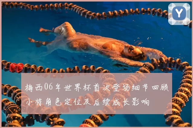 梅西06年世界杯首次登场细节回顾小将角色定位及后续成长影响