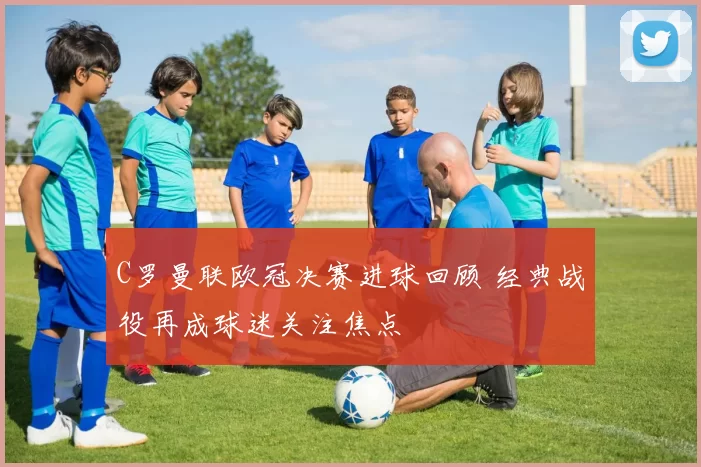 C罗曼联欧冠决赛进球回顾 经典战役再成球迷关注焦点