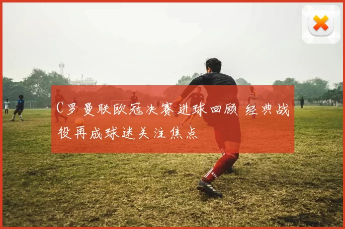 C罗曼联欧冠决赛进球回顾 经典战役再成球迷关注焦点