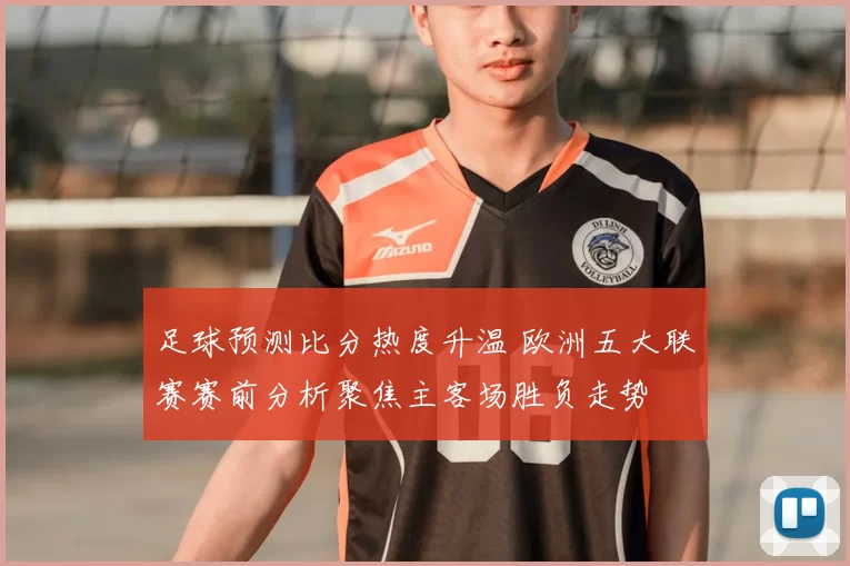 足球预测比分热度升温 欧洲五大联赛赛前分析聚焦主客场胜负走势