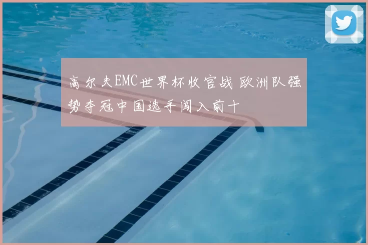 高尔夫EMC世界杯收官战 欧洲队强势夺冠中国选手闯入前十