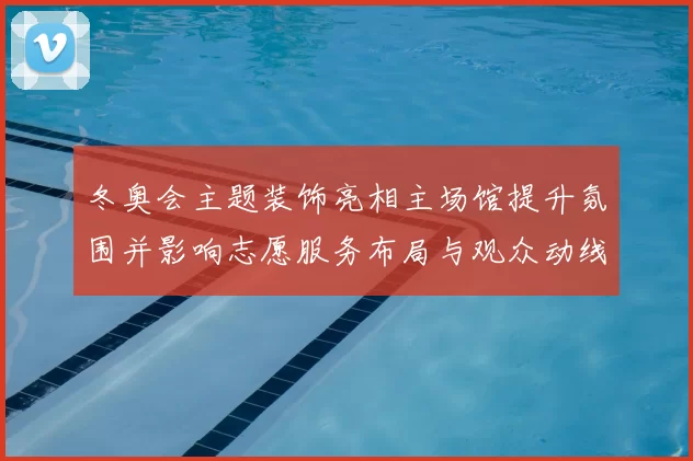 冬奥会主题装饰亮相主场馆提升氛围并影响志愿服务布局与观众动线