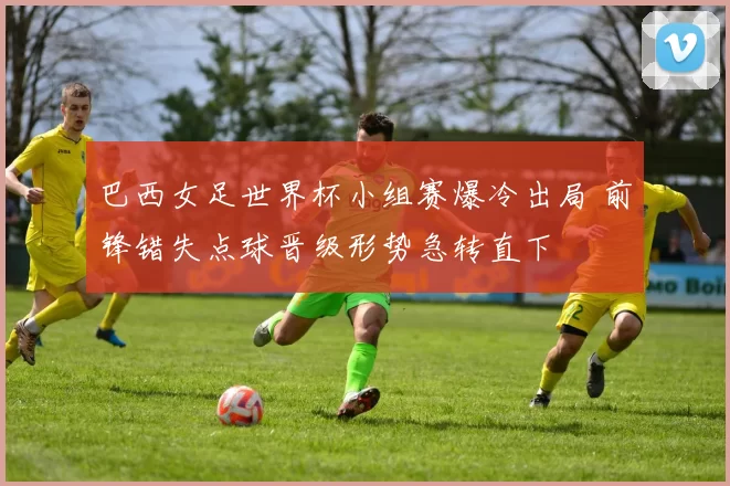 巴西女足世界杯小组赛爆冷出局 前锋错失点球晋级形势急转直下