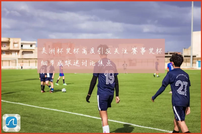 美洲杯奖杯高度引发关注 赛事奖杯细节成球迷讨论焦点