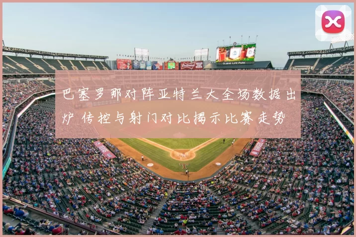巴塞罗那对阵亚特兰大全场数据出炉 传控与射门对比揭示比赛走势