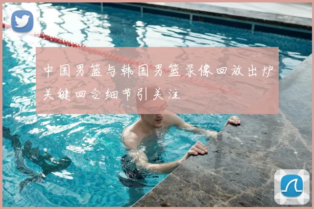 中国男篮与韩国男篮录像回放出炉关键回合细节引关注