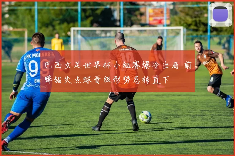 巴西女足世界杯小组赛爆冷出局 前锋错失点球晋级形势急转直下