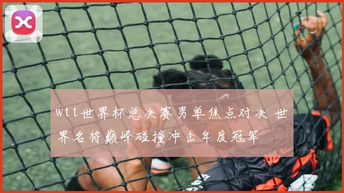 wtt世界杯总决赛男单焦点对决 世界名将巅峰碰撞冲击年度冠军