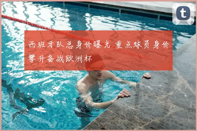 西班牙队总身价曝光 重点球员身价攀升备战欧洲杯