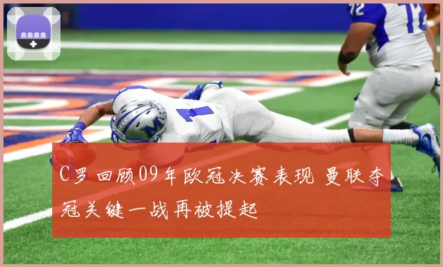 C罗回顾09年欧冠决赛表现 曼联夺冠关键一战再被提起