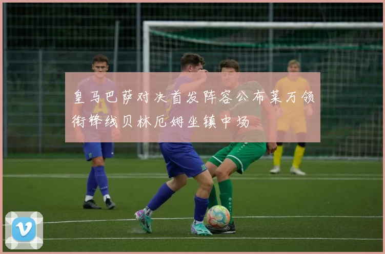 皇马巴萨对决首发阵容公布莱万领衔锋线贝林厄姆坐镇中场