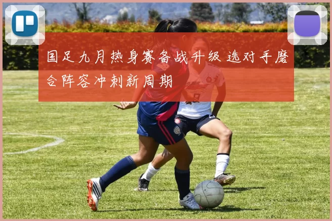国足九月热身赛备战升级 选对手磨合阵容冲刺新周期