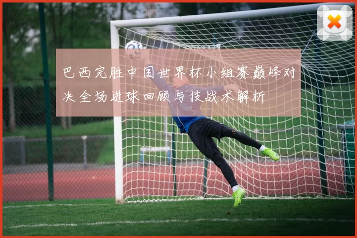 巴西完胜中国世界杯小组赛巅峰对决全场进球回顾与技战术解析