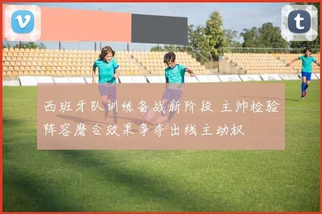 西班牙队训练备战新阶段 主帅检验阵容磨合效果争夺出线主动权