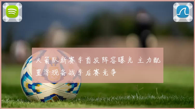 火箭队新赛季首发阵容曝光 主力配置浮现备战季后赛竞争
