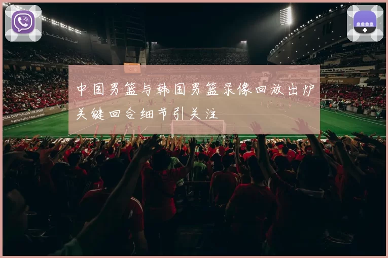 中国男篮与韩国男篮录像回放出炉关键回合细节引关注