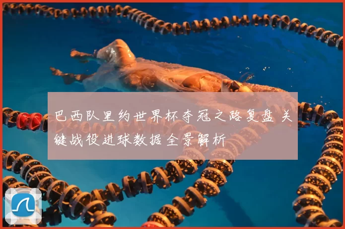 巴西队里约世界杯夺冠之路复盘 关键战役进球数据全景解析