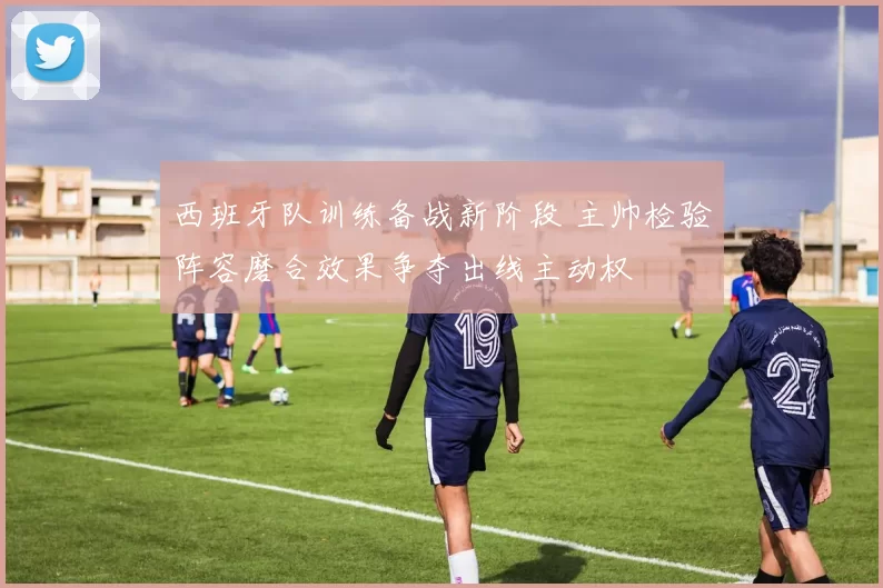 西班牙队训练备战新阶段 主帅检验阵容磨合效果争夺出线主动权