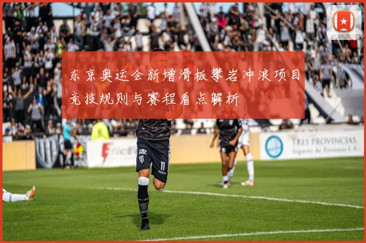 东京奥运会新增滑板攀岩冲浪项目竞技规则与赛程看点解析