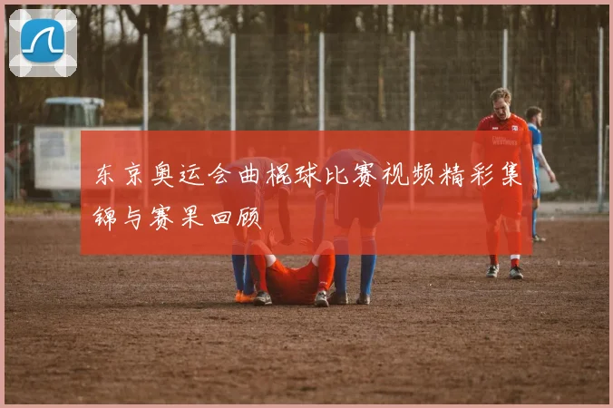 东京奥运会曲棍球比赛视频精彩集锦与赛果回顾