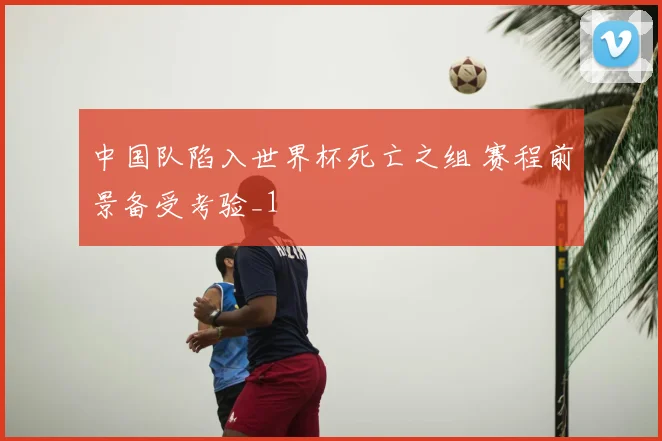 中国队陷入世界杯死亡之组 赛程前景备受考验_1