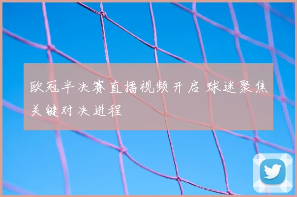 欧冠半决赛直播视频开启 球迷聚焦关键对决进程